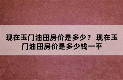 现在玉门油田房价是多少？ 现在玉门油田房价是多少钱一平